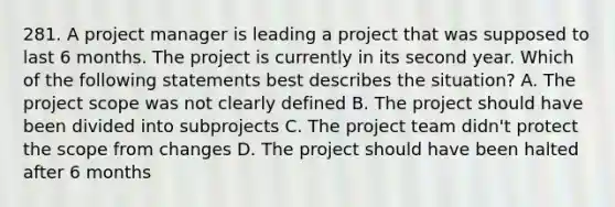 281. A project manager is leading a project that was supposed to last 6 months. The project is currently in its second year. Which of the following statements best describes the situation? A. The project scope was not clearly defined B. The project should have been divided into subprojects C. The project team didn't protect the scope from changes D. The project should have been halted after 6 months