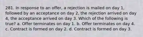 281. In response to an offer, a rejection is mailed on day 1, followed by an acceptance on day 2, the rejection arrived on day 4, the acceptance arrived on day 3. Which of the following is true? a. Offer terminates on day 1. b. Offer terminates on day 4. c. Contract is formed on day 2. d. Contract is formed on day 3.