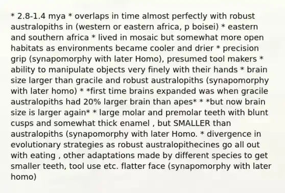 * 2.8-1.4 mya * overlaps in time almost perfectly with robust australopiths in (western or eastern africa, p boisei) * eastern and southern africa * lived in mosaic but somewhat more open habitats as environments became cooler and drier * precision grip (synapomorphy with later Homo), presumed tool makers * ability to manipulate objects very finely with their hands * brain size larger than gracile and robust australopiths (synapomorphy with later homo) * *first time brains expanded was when gracile australopiths had 20% larger brain than apes* * *but now brain size is larger again* * large molar and premolar teeth with blunt cusps and somewhat thick enamel , but SMALLER than australopiths (synapomorphy with later Homo. * divergence in evolutionary strategies as robust australopithecines go all out with eating , other adaptations made by different species to get smaller teeth, tool use etc. flatter face (synapomorphy with later homo)