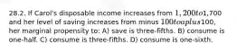 28.2. If Carol's disposable income increases from 1,200 to1,700 and her level of saving increases from minus 100 to a plus100, her marginal propensity to: A) save is three-fifths. B) consume is one-half. C) consume is three-fifths. D) consume is one-sixth.