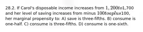 28.2. If Carol's disposable income increases from 1,200 to1,700 and her level of saving increases from minus 100 to a plus100, her marginal propensity to: A) save is three-fifths. B) consume is one-half. C) consume is three-fifths. D) consume is one-sixth.