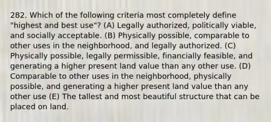 282. Which of the following criteria most completely define "highest and best use"? (A) Legally authorized, politically viable, and socially acceptable. (B) Physically possible, comparable to other uses in the neighborhood, and legally authorized. (C) Physically possible, legally permissible, financially feasible, and generating a higher present land value than any other use. (D) Comparable to other uses in the neighborhood, physically possible, and generating a higher present land value than any other use (E) The tallest and most beautiful structure that can be placed on land.