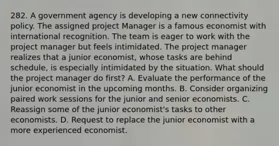 282. A government agency is developing a new connectivity policy. The assigned project Manager is a famous economist with international recognition. The team is eager to work with the project manager but feels intimidated. The project manager realizes that a junior economist, whose tasks are behind schedule, is especially intimidated by the situation. What should the project manager do first? A. Evaluate the performance of the junior economist in the upcoming months. B. Consider organizing paired work sessions for the junior and senior economists. C. Reassign some of the junior economist's tasks to other economists. D. Request to replace the junior economist with a more experienced economist.