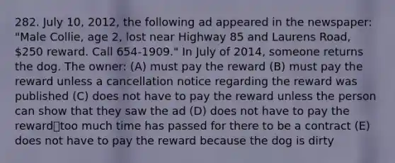 282. July 10, 2012, the following ad appeared in the newspaper: "Male Collie, age 2, lost near Highway 85 and Laurens Road, 250 reward. Call 654-1909." In July of 2014, someone returns the dog. The owner: (A) must pay the reward (B) must pay the reward unless a cancellation notice regarding the reward was published (C) does not have to pay the reward unless the person can show that they saw the ad (D) does not have to pay the reward⎯too much time has passed for there to be a contract (E) does not have to pay the reward because the dog is dirty