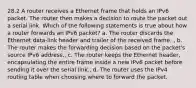 28.2 A router receives a Ethernet frame that holds an IPv6 packet. The router then makes a decision to route the packet out a serial link. Which of the following statements is true about how a router forwards an IPv6 packet? a. The router discards the Ethernet data-link header and trailer of the received frame. , b. The router makes the forwarding decision based on the packet's source IPv6 address., c. The router keeps the Ethernet header, encapsulating the entire frame inside a new IPv6 packet before sending it over the serial link., d. The router uses the IPv4 routing table when choosing where to forward the packet.