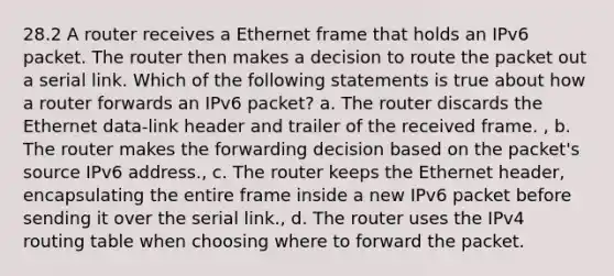 28.2 A router receives a Ethernet frame that holds an IPv6 packet. The router then makes a decision to route the packet out a serial link. Which of the following statements is true about how a router forwards an IPv6 packet? a. The router discards the Ethernet data-link header and trailer of the received frame. , b. The router makes the forwarding decision based on the packet's source IPv6 address., c. The router keeps the Ethernet header, encapsulating the entire frame inside a new IPv6 packet before sending it over the serial link., d. The router uses the IPv4 routing table when choosing where to forward the packet.