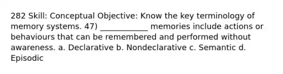 282 Skill: Conceptual Objective: Know the key terminology of memory systems. 47) ____________ memories include actions or behaviours that can be remembered and performed without awareness. a. Declarative b. Nondeclarative c. Semantic d. Episodic