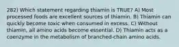 282) Which statement regarding thiamin is TRUE? A) Most processed foods are excellent sources of thiamin. B) Thiamin can quickly become toxic when consumed in excess. C) Without thiamin, all amino acids become essential. D) Thiamin acts as a coenzyme in the metabolism of branched-chain amino acids.