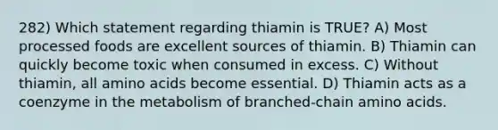 282) Which statement regarding thiamin is TRUE? A) Most processed foods are excellent sources of thiamin. B) Thiamin can quickly become toxic when consumed in excess. C) Without thiamin, all amino acids become essential. D) Thiamin acts as a coenzyme in the metabolism of branched-chain amino acids.