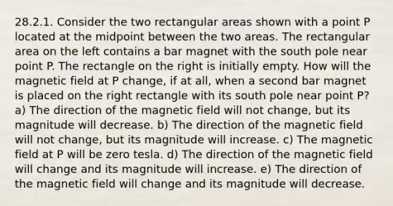 28.2.1. Consider the two rectangular areas shown with a point P located at the midpoint between the two areas. The rectangular area on the left contains a bar magnet with the south pole near point P. The rectangle on the right is initially empty. How will the magnetic field at P change, if at all, when a second bar magnet is placed on the right rectangle with its south pole near point P? a) The direction of the magnetic field will not change, but its magnitude will decrease. b) The direction of the magnetic field will not change, but its magnitude will increase. c) The magnetic field at P will be zero tesla. d) The direction of the magnetic field will change and its magnitude will increase. e) The direction of the magnetic field will change and its magnitude will decrease.