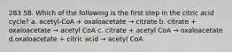 283 58. Which of the following is the first step in the citric acid cycle? a. acetyl-CoA + oxaloacetate → citrate b. citrate + oxaloacetate → acetyl CoA c. citrate + acetyl CoA → oxaloacetate d.oxaloacetate + citric acid → acetyl CoA