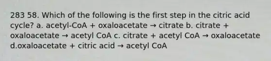 283 58. Which of the following is the first step in the citric acid cycle? a. acetyl-CoA + oxaloacetate → citrate b. citrate + oxaloacetate → acetyl CoA c. citrate + acetyl CoA → oxaloacetate d.oxaloacetate + citric acid → acetyl CoA