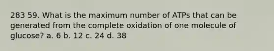 283 59. What is the maximum number of ATPs that can be generated from the complete oxidation of one molecule of glucose? a. 6 b. 12 c. 24 d. 38