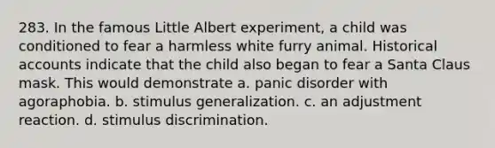 283. In the famous Little Albert experiment, a child was conditioned to fear a harmless white furry animal. Historical accounts indicate that the child also began to fear a Santa Claus mask. This would demonstrate a. panic disorder with agoraphobia. b. stimulus generalization. c. an adjustment reaction. d. stimulus discrimination.