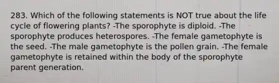 283. Which of the following statements is NOT true about the life cycle of flowering plants? -The sporophyte is diploid. -The sporophyte produces heterospores. -The female gametophyte is the seed. -The male gametophyte is the pollen grain. -The female gametophyte is retained within the body of the sporophyte parent generation.