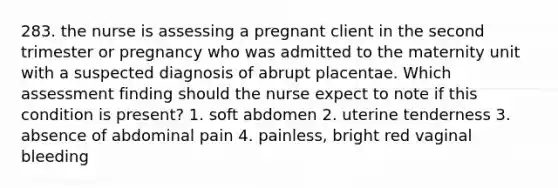 283. the nurse is assessing a pregnant client in the second trimester or pregnancy who was admitted to the maternity unit with a suspected diagnosis of abrupt placentae. Which assessment finding should the nurse expect to note if this condition is present? 1. soft abdomen 2. uterine tenderness 3. absence of abdominal pain 4. painless, bright red vaginal bleeding