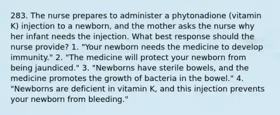 283. The nurse prepares to administer a phytonadione (vitamin K) injection to a newborn, and the mother asks the nurse why her infant needs the injection. What best response should the nurse provide? 1. "Your newborn needs the medicine to develop immunity." 2. "The medicine will protect your newborn from being jaundiced." 3. "Newborns have sterile bowels, and the medicine promotes the growth of bacteria in the bowel." 4. "Newborns are deficient in vitamin K, and this injection prevents your newborn from bleeding."