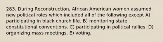 283. During Reconstruction, African American women assumed new political roles which included all of the following except A) participating in black church life. B) monitoring state constitutional conventions. C) participating in political rallies. D) organizing mass meetings. E) voting.