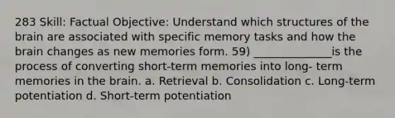 283 Skill: Factual Objective: Understand which structures of the brain are associated with specific memory tasks and how the brain changes as new memories form. 59) ______________is the process of converting short-term memories into long- term memories in the brain. a. Retrieval b. Consolidation c. Long-term potentiation d. Short-term potentiation