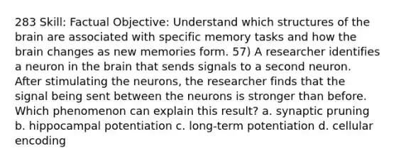 283 Skill: Factual Objective: Understand which structures of the brain are associated with specific memory tasks and how the brain changes as new memories form. 57) A researcher identifies a neuron in the brain that sends signals to a second neuron. After stimulating the neurons, the researcher finds that the signal being sent between the neurons is stronger than before. Which phenomenon can explain this result? a. synaptic pruning b. hippocampal potentiation c. long-term potentiation d. cellular encoding