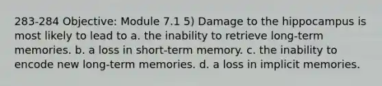 283-284 Objective: Module 7.1 5) Damage to the hippocampus is most likely to lead to a. the inability to retrieve long-term memories. b. a loss in short-term memory. c. the inability to encode new long-term memories. d. a loss in implicit memories.