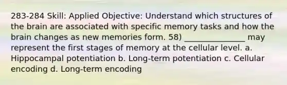 283-284 Skill: Applied Objective: Understand which structures of the brain are associated with specific memory tasks and how the brain changes as new memories form. 58) _______________ may represent the first stages of memory at the cellular level. a. Hippocampal potentiation b. Long-term potentiation c. Cellular encoding d. Long-term encoding