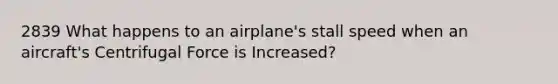 2839 What happens to an airplane's stall speed when an aircraft's Centrifugal Force is Increased?