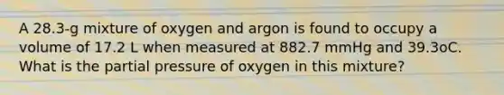 A 28.3-g mixture of oxygen and argon is found to occupy a volume of 17.2 L when measured at 882.7 mmHg and 39.3oC. What is the partial pressure of oxygen in this mixture?