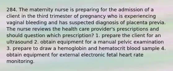 284. The maternity nurse is preparing for the admission of a client in the third trimester of pregnancy who is experiencing vaginal bleeding and has suspected diagnosis of placenta previa. The nurse reviews the health care provider's prescriptions and should question which prescription? 1. prepare the client for an ultrasound 2. obtain equipment for a manual pelvic examination 3. prepare to draw a hemoglobin and hematocrit blood sample 4. obtain equipment for external electronic fetal heart rate monitoring.