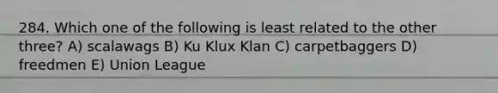 284. Which one of the following is least related to the other three? A) scalawags B) Ku Klux Klan C) carpetbaggers D) freedmen E) Union League