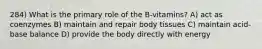 284) What is the primary role of the B-vitamins? A) act as coenzymes B) maintain and repair body tissues C) maintain acid-base balance D) provide the body directly with energy