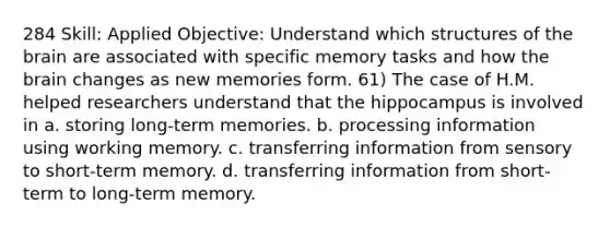 284 Skill: Applied Objective: Understand which structures of the brain are associated with specific memory tasks and how the brain changes as new memories form. 61) The case of H.M. helped researchers understand that the hippocampus is involved in a. storing long-term memories. b. processing information using working memory. c. transferring information from sensory to short-term memory. d. transferring information from short-term to long-term memory.