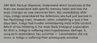 284 Skill: Factual Objective: Understand which structures of the brain are associated with specific memory tasks and how the brain changes as new memories form. 60) Immediately after class, Indigo remembered the definitions she had just learned in her Psychology class. However, when completing a quiz a few days later, Indigo had trouble remembering most of the content. Which of the following is the most likely biological explanation for this? a. Indigo is suffering from hypothalamic damage. b. Long-term potentiation has occurred. c. Consolidation did not occur. d. Indigo is suffering from anterograde amnesia.