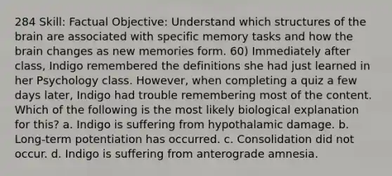 284 Skill: Factual Objective: Understand which structures of the brain are associated with specific memory tasks and how the brain changes as new memories form. 60) Immediately after class, Indigo remembered the definitions she had just learned in her Psychology class. However, when completing a quiz a few days later, Indigo had trouble remembering most of the content. Which of the following is the most likely biological explanation for this? a. Indigo is suffering from hypothalamic damage. b. Long-term potentiation has occurred. c. Consolidation did not occur. d. Indigo is suffering from anterograde amnesia.