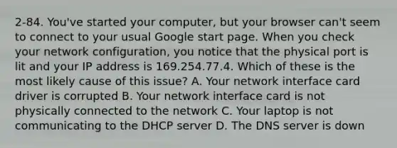 2-84. You've started your computer, but your browser can't seem to connect to your usual Google start page. When you check your network configuration, you notice that the physical port is lit and your IP address is 169.254.77.4. Which of these is the most likely cause of this issue? A. Your network interface card driver is corrupted B. Your network interface card is not physically connected to the network C. Your laptop is not communicating to the DHCP server D. The DNS server is down