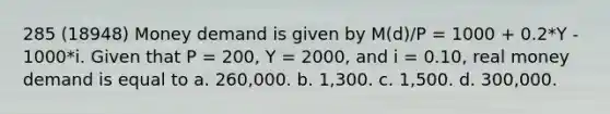 285 (18948) Money demand is given by M(d)/P = 1000 + 0.2*Y - 1000*i. Given that P = 200, Y = 2000, and i = 0.10, real money demand is equal to a. 260,000. b. 1,300. c. 1,500. d. 300,000.