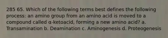 285 65. Which of the following terms best defines the following process: an amino group from an amino acid is moved to a compound called α-ketoacid, forming a new amino acid? a. Transamination b. Deamination c. Aminogenesis d. Proteogenesis