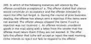 285. In which of the following instances will silence by the offeree constitute acceptance? a. The offeror stated that silence would constitute an acceptance and the offeree intended to reject the offer but forgot. b. During the course of prior business dealing, the offeree has always sent a rejection if the items were not wanted. The offeror always shipped the items if such a rejection was not received. c. An offeree receives unordered goods in the mail along with a letter from the sender that the offeree must return them if they are not wanted. d. The offer tells the offeror that (s)he will accept or reject the next morning. (S)he intends to reject but fails to respond to the offeror.