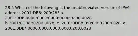 28.5 Which of the following is the unabbreviated version of IPv6 address 2001:DB8::200:28? a. 2001:0DB:0000:0000:0000:0000:0200:0028, b.2001:0DB8::0200:0028, c. 2001:0DB8:0:0:0:0:0200:0028, d. 2001:0DB*:0000:0000:0000:0000:200:0028