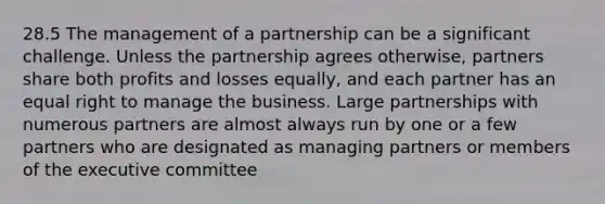 28.5 The management of a partnership can be a significant challenge. Unless the partnership agrees otherwise, partners share both profits and losses equally, and each partner has an equal right to manage the business. Large partnerships with numerous partners are almost always run by one or a few partners who are designated as managing partners or members of the executive committee