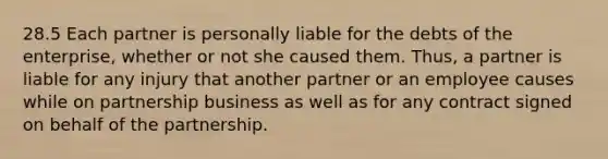 28.5 Each partner is personally liable for the debts of the enterprise, whether or not she caused them. Thus, a partner is liable for any injury that another partner or an employee causes while on partnership business as well as for any contract signed on behalf of the partnership.