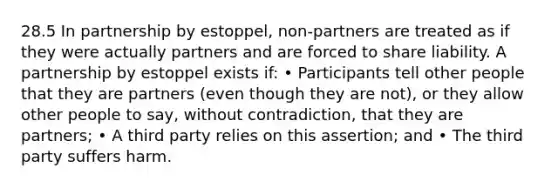 28.5 In partnership by estoppel, non-partners are treated as if they were actually partners and are forced to share liability. A partnership by estoppel exists if: • Participants tell other people that they are partners (even though they are not), or they allow other people to say, without contradiction, that they are partners; • A third party relies on this assertion; and • The third party suffers harm.