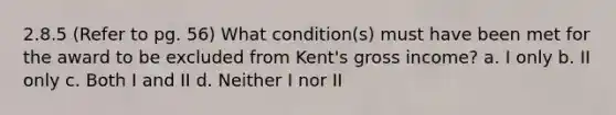 2.8.5 (Refer to pg. 56) What condition(s) must have been met for the award to be excluded from Kent's gross income? a. I only b. II only c. Both I and II d. Neither I nor II