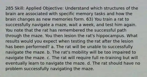 285 Skill: Applied Objective: Understand which structures of the brain are associated with specific memory tasks and how the brain changes as new memories form. 63) You train a rat to successfully navigate a maze, wait a week, and test him again. You note that the rat has remembered the successful path through the maze. You then lesion the rat's hippocampus. What results would you expect when testing the rat after the lesion has been performed? a. The rat will be unable to successfully navigate the maze. b. The rat's mobility will be too impaired to navigate the maze. c. The rat will require full re-training but will eventually learn to navigate the maze. d. The rat should have no problem successfully navigating the maze.