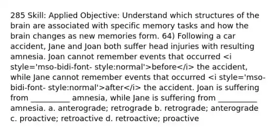 285 Skill: Applied Objective: Understand which structures of the brain are associated with specific memory tasks and how the brain changes as new memories form. 64) Following a car accident, Jane and Joan both suffer head injuries with resulting amnesia. Joan cannot remember events that occurred <i style='mso-bidi-font- style:normal'>before</i> the accident, while Jane cannot remember events that occurred <i style='mso-bidi-font- style:normal'>after</i> the accident. Joan is suffering from __________ amnesia, while Jane is suffering from __________ amnesia. a. anterograde; retrograde b. retrograde; anterograde c. proactive; retroactive d. retroactive; proactive