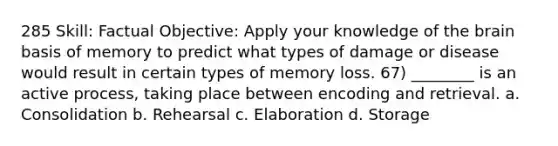 285 Skill: Factual Objective: Apply your knowledge of the brain basis of memory to predict what types of damage or disease would result in certain types of memory loss. 67) ________ is an active process, taking place between encoding and retrieval. a. Consolidation b. Rehearsal c. Elaboration d. Storage