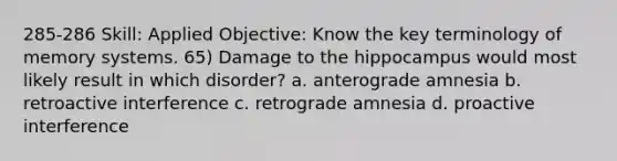 285-286 Skill: Applied Objective: Know the key terminology of memory systems. 65) Damage to the hippocampus would most likely result in which disorder? a. anterograde amnesia b. retroactive interference c. retrograde amnesia d. proactive interference