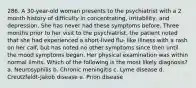 286. A 30-year-old woman presents to the psychiatrist with a 2 month history of difficulty in concentrating, irritability, and depression. She has never had these symptoms before. Three months prior to her visit to the psychiatrist, the patient noted that she had experienced a short-lived flu- like illness with a rash on her calf, but has noted no other symptoms since then until the mood symptoms began. Her physical examination was within normal limits. Which of the following is the most likely diagnosis? a. Neurosyphilis b. Chronic meningitis c. Lyme disease d. Creutzfeldt-Jakob disease e. Prion disease