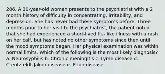 286. A 30-year-old woman presents to the psychiatrist with a 2 month history of difficulty in concentrating, irritability, and depression. She has never had these symptoms before. Three months prior to her visit to the psychiatrist, the patient noted that she had experienced a short-lived flu- like illness with a rash on her calf, but has noted no other symptoms since then until the mood symptoms began. Her physical examination was within normal limits. Which of the following is the most likely diagnosis? a. Neurosyphilis b. Chronic meningitis c. Lyme disease d. Creutzfeldt-Jakob disease e. Prion disease