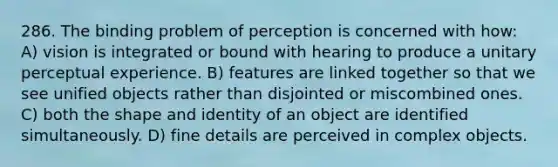 286. The binding problem of perception is concerned with how: A) vision is integrated or bound with hearing to produce a unitary perceptual experience. B) features are linked together so that we see unified objects rather than disjointed or miscombined ones. C) both the shape and identity of an object are identified simultaneously. D) fine details are perceived in complex objects.